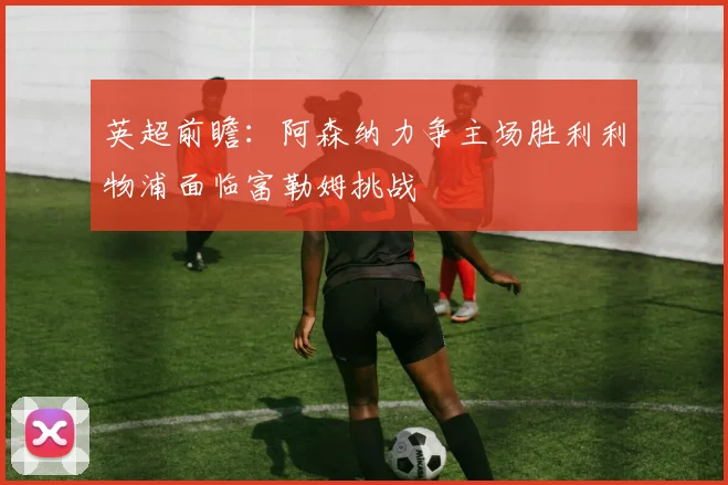 英超前瞻：阿森纳力争主场胜利利物浦面临富勒姆挑战