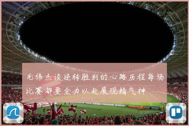 毛伟杰谈逆转胜利的心路历程每场比赛都要全力以赴展现精气神