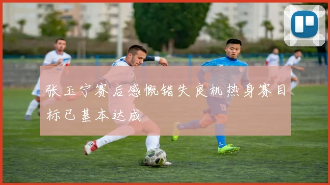 张玉宁赛后感慨错失良机热身赛目标已基本达成