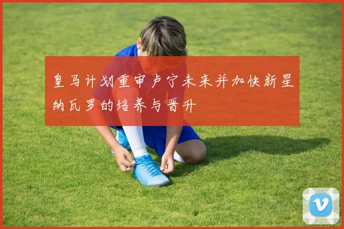 皇马计划重审卢宁未来并加快新星纳瓦罗的培养与晋升