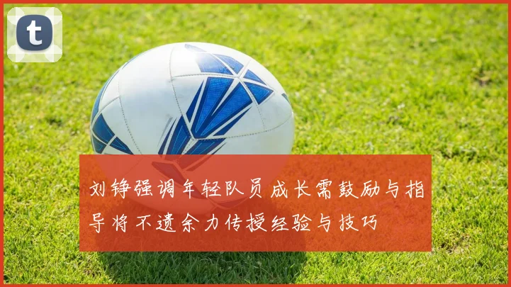 刘铮强调年轻队员成长需鼓励与指导将不遗余力传授经验与技巧