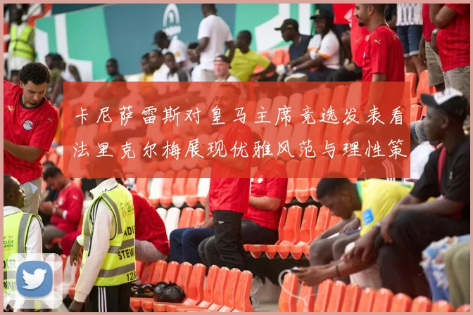 卡尼萨雷斯对皇马主席竞选发表看法里克尔梅展现优雅风范与理性策略