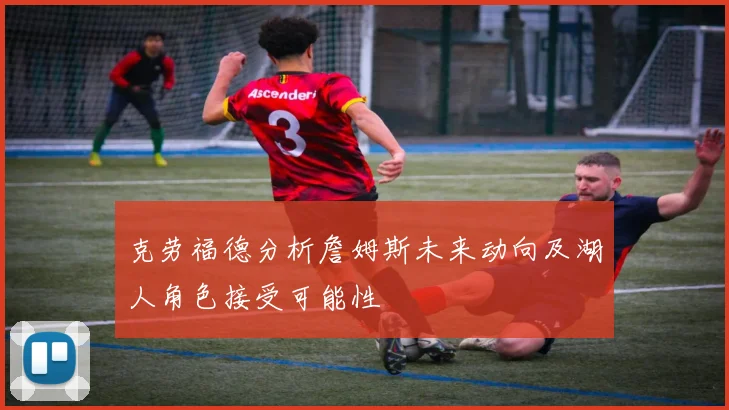克劳福德分析詹姆斯未来动向及湖人角色接受可能性