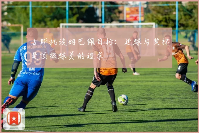 古斯托谈姆巴佩目标：进球与奖杯是顶级球员的追求