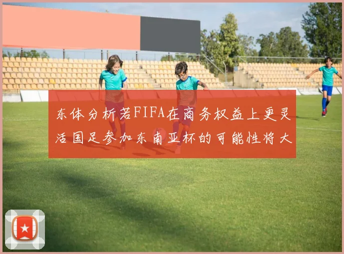 东体分析若FIFA在商务权益上更灵活国足参加东南亚杯的可能性将大增