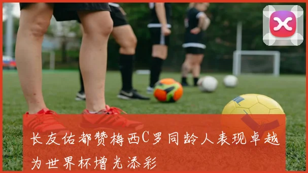 长友佑都赞梅西C罗同龄人表现卓越为世界杯增光添彩