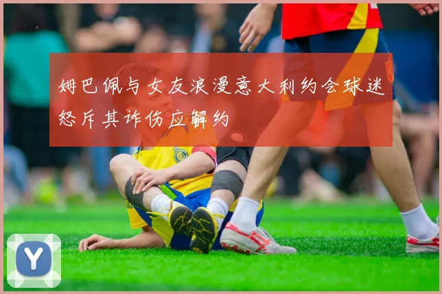 姆巴佩与女友浪漫意大利约会球迷怒斥其诈伤应解约