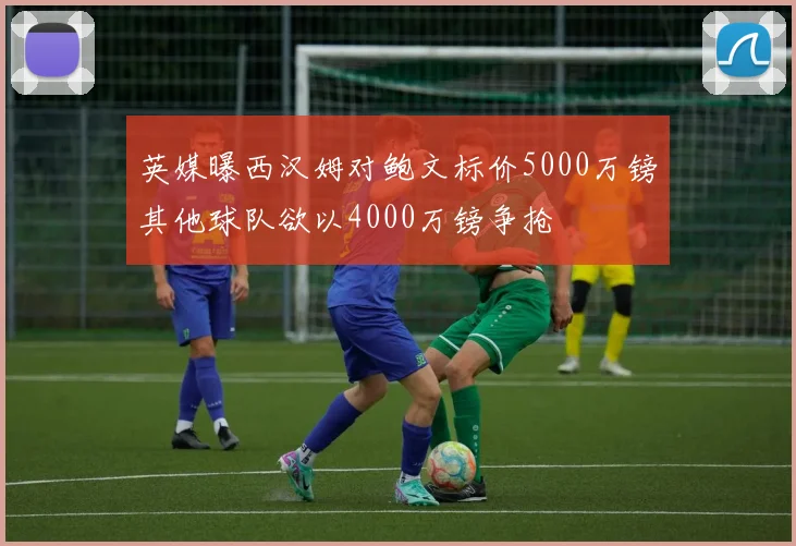英媒曝西汉姆对鲍文标价5000万镑其他球队欲以4000万镑争抢