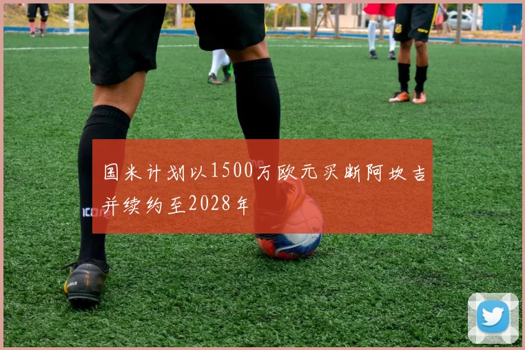 国米计划以1500万欧元买断阿坎吉并续约至2028年