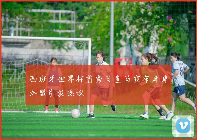 西班牙世界杯首秀日皇马宣布库库加盟引发热议