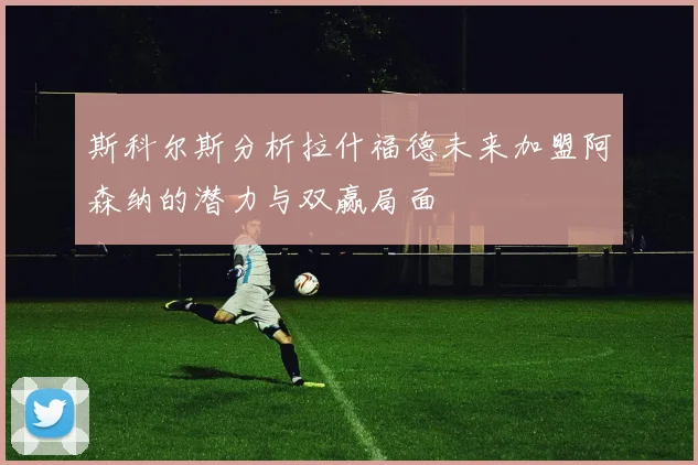 斯科尔斯分析拉什福德未来加盟阿森纳的潜力与双赢局面