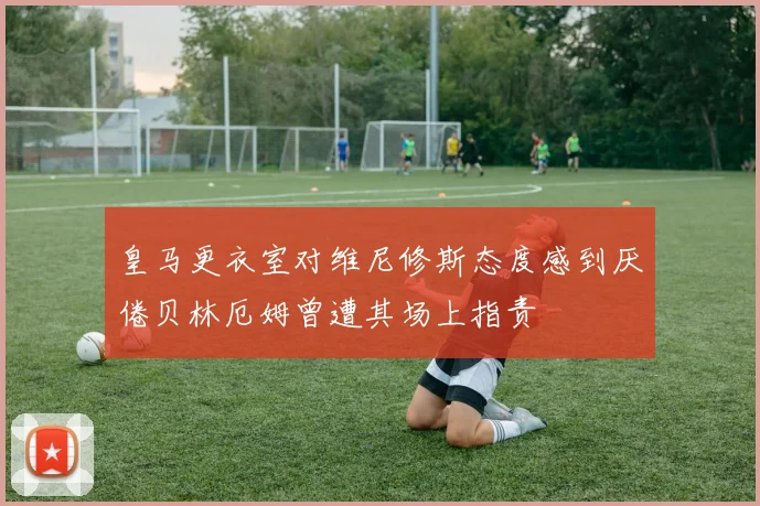 皇马更衣室对维尼修斯态度感到厌倦贝林厄姆曾遭其场上指责