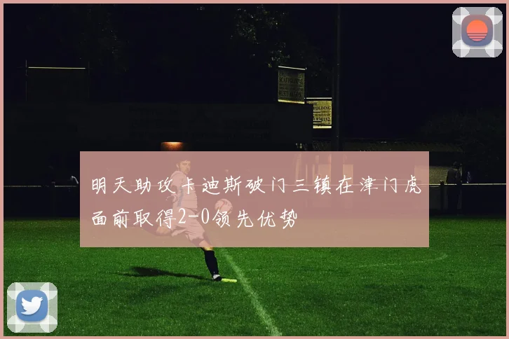 明天助攻卡迪斯破门三镇在津门虎面前取得2-0领先优势