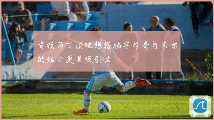 肯扬马丁谈理想搭档字母哥与韦尔的组合更具吸引力