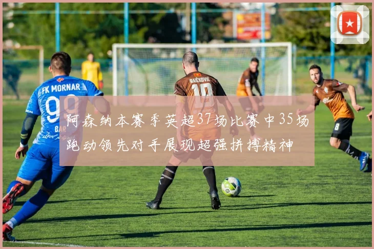 阿森纳本赛季英超37场比赛中35场跑动领先对手展现超强拼搏精神
