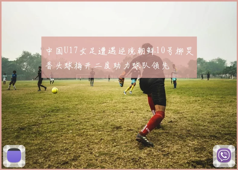 中国U17女足遭遇逆境朝鲜10号柳炅香头球梅开二度助力球队领先