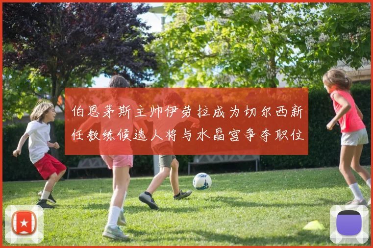 伯恩茅斯主帅伊劳拉成为切尔西新任教练候选人将与水晶宫争夺职位