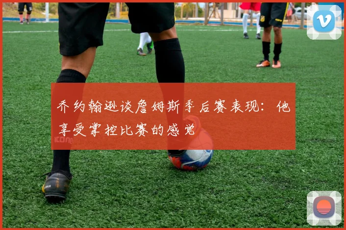 乔约翰逊谈詹姆斯季后赛表现：他享受掌控比赛的感觉