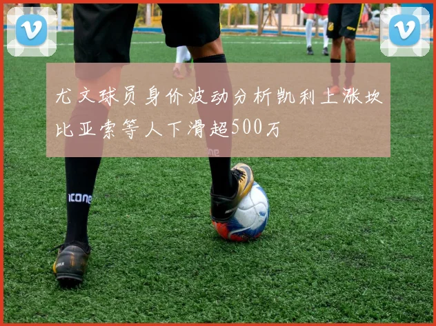 尤文球员身价波动分析凯利上涨坎比亚索等人下滑超500万